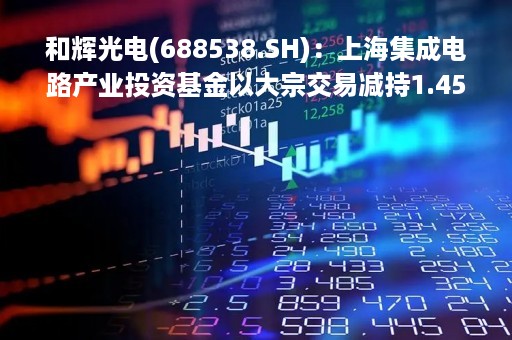 和辉光电(688538.SH)：上海集成电路产业投资基金以大宗交易减持1.45亿股