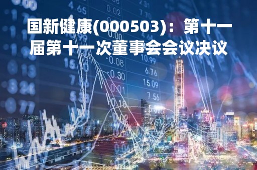 国新健康(000503)：第十一届第十一次董事会会议决议，审议11项议案获通过