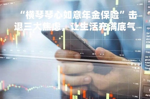 “横琴琴心如意年金保险”击退三大焦虑，让生活充满底气!