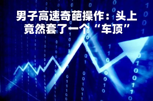 男子高速奇葩操作：头上竟然套了一个“车顶”