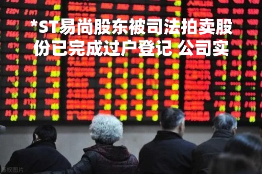 *ST易尚股东被司法拍卖股份已完成过户登记 公司实控人拟发生变更