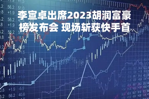 李宣卓出席2023胡润富豪榜发布会 现场斩获快手首席品鉴官称号