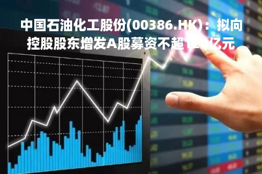 中国石油化工股份(00386.HK)：拟向控股股东增发A股募资不超120亿元