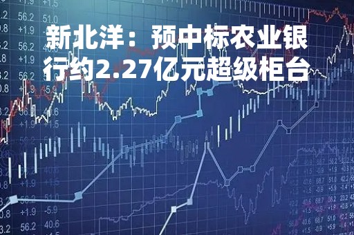新北洋：预中标农业银行约2.27亿元超级柜台项目