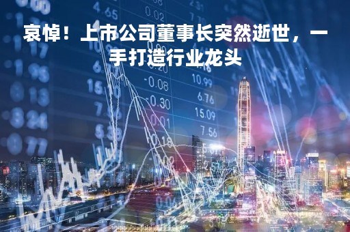 哀悼！上市公司董事长突然逝世，一手打造行业龙头