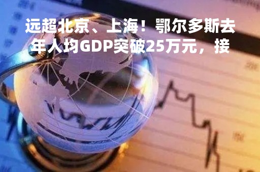 远超北京、上海！鄂尔多斯去年人均GDP突破25万元，接近全国平均水平3倍