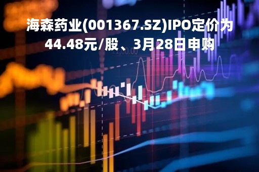 海森药业(001367.SZ)IPO定价为44.48元/股、3月28日申购