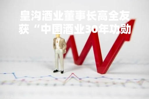 皇沟酒业董事长高全友获“中国酒业30年功勋人物奖”
