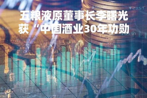 五粮液原董事长李曙光获“中国酒业30年功勋人物奖”