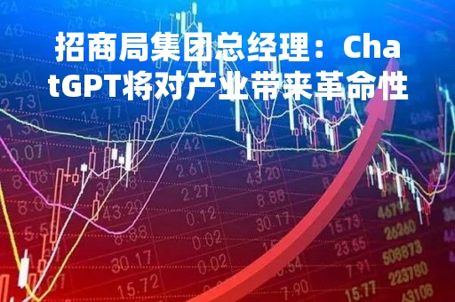 招商局集团总经理：ChatGPT将对产业带来革命性转变，带来商业机会