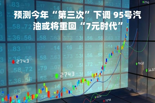 预测今年“第三次”下调 95号汽油或将重回“7元时代”