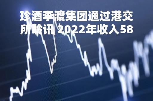 珍酒李渡集团通过港交所聆讯 2022年收入585.59亿元