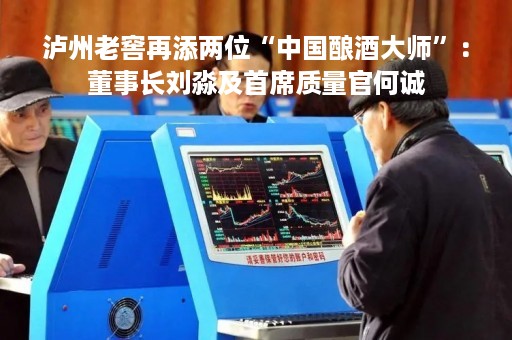 泸州老窖再添两位“中国酿酒大师”：董事长刘淼及首席质量官何诚