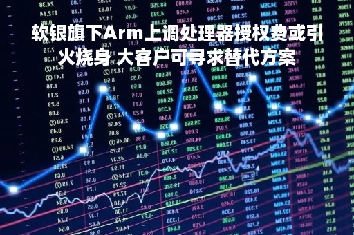 软银旗下Arm上调处理器授权费或引火烧身 大客户可寻求替代方案