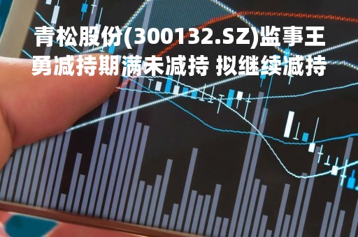 青松股份(300132.SZ)监事王勇减持期满未减持 拟继续减持不超20.6万股