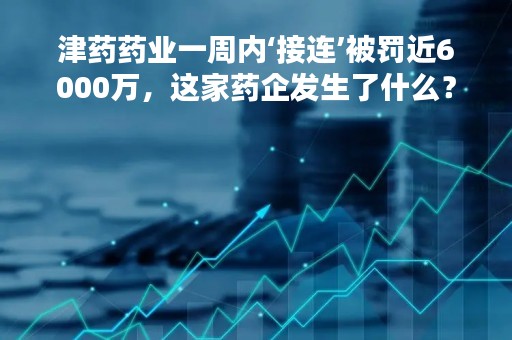 津药药业一周内‘接连’被罚近6000万，这家药企发生了什么？公司因涉嫌垄断已三次被罚，总金额超1亿元