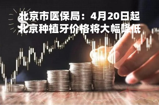 北京市医保局：4月20日起北京种植牙价格将大幅降低