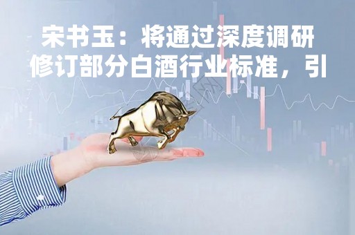 宋书玉：将通过深度调研修订部分白酒行业标准，引领产业发展