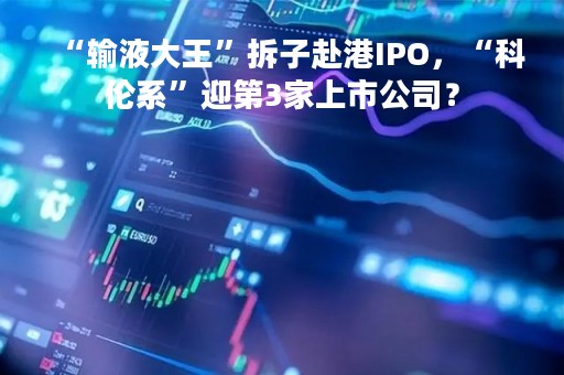 “输液大王”拆子赴港IPO，“科伦系”迎第3家上市公司？