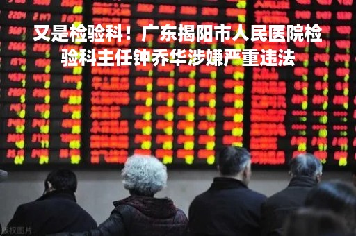 又是检验科！广东揭阳市人民医院检验科主任钟乔华涉嫌严重违法