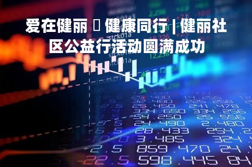 爱在健丽 ・ 健康同行 | 健丽社区公益行活动圆满成功