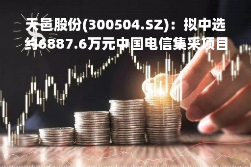 天邑股份(300504.SZ)：拟中选约6887.6万元中国电信集采项目