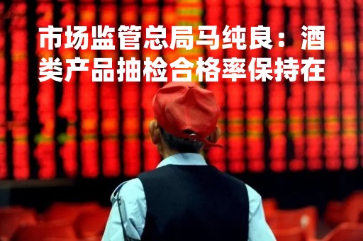 市场监管总局马纯良：酒类产品抽检合格率保持在98%以上，质量安全形势持续稳定向好