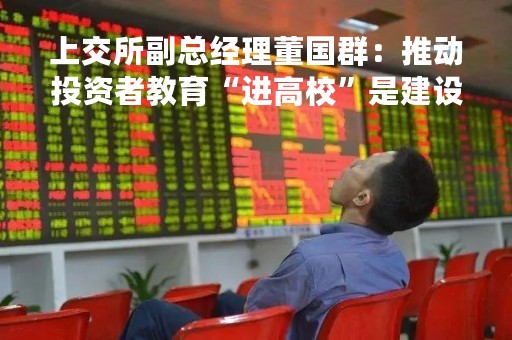 上交所副总经理董国群：推动投资者教育“进高校”是建设中国特色现代资本市场的解决方案之一
