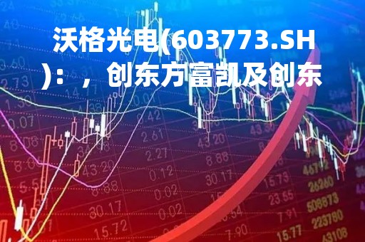 沃格光电(603773.SH)：，创东方富凯及创东方富本拟减持不超2.1609%股份