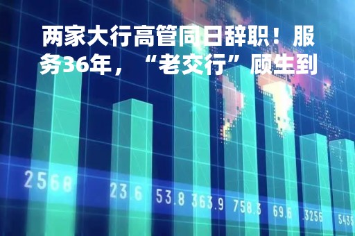 两家大行高管同日辞职！服务36年，“老交行”顾生到龄退休、周万阜代行董秘职责