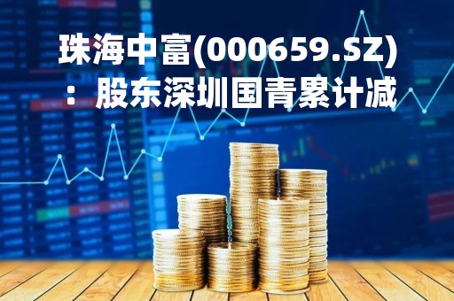 珠海中富(000659.SZ)：股东深圳国青累计减持公司2.88%股份