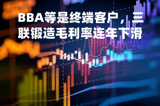 BBA等是终端客户，三联锻造毛利率连年下滑 | IPO观察