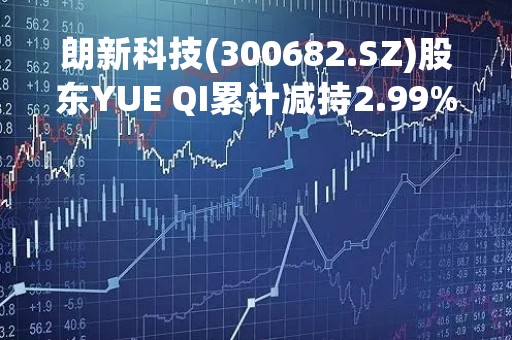 朗新科技(300682.SZ)股东YUE QI累计减持2.99%股份 减持实施完毕