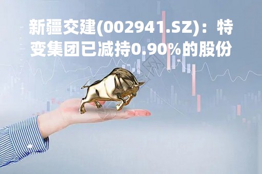 新疆交建(002941.SZ)：特变集团已减持0.90%的股份