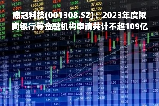 康冠科技(001308.SZ)：2023年度拟向银行等金融机构申请共计不超109亿元综合授信额度