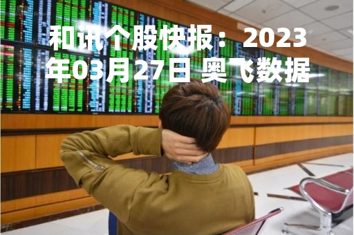 和讯个股快报：2023年03月27日 奥飞数据（300738）该股换手率大于8%