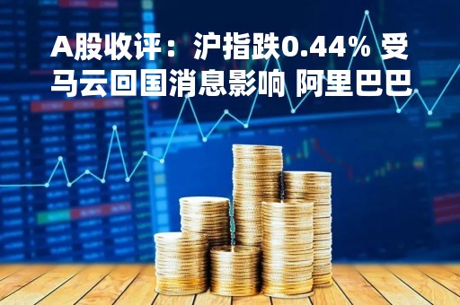 A股收评：沪指跌0.44% 受马云回国消息影响 阿里巴巴概念股午盘异动