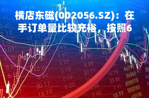 横店东磁(002056.SZ)：在手订单量比较充裕，按照6个月滚动预测，产能利用率需要超负荷生产才能交付