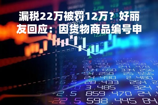 漏税22万被罚12万？好丽友回应：因货物商品编号申报有误被罚