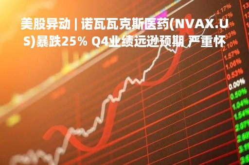 美股异动 | 诺瓦瓦克斯医药(NVAX.US)暴跌25% Q4业绩远逊预期 严重怀疑持续经营能力