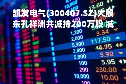 凯发电气(300407.SZ)大股东孔祥洲共减持200万股 减持完毕