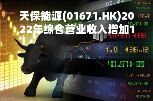 天保能源(01671.HK)2022年综合营业收入增加15.6%至7.1亿元 末期息0.024元