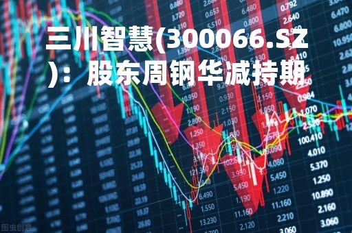 三川智慧(300066.SZ)：股东周钢华减持期过半 累计减持1.47%股份