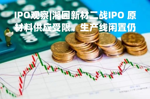 IPO观察|湘园新材二战IPO 原材料供应受限、生产线闲置仍欲募资扩产能