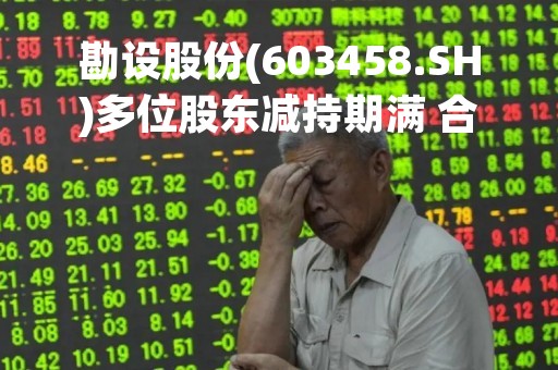 勘设股份(603458.SH)多位股东减持期满 合计减持1229.25万股