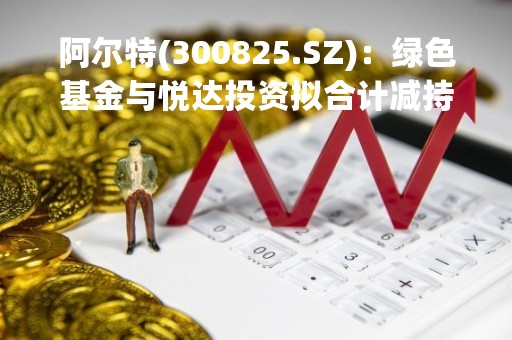 阿尔特(300825.SZ)：绿色基金与悦达投资拟合计减持不超3.28%股份