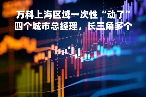 万科上海区域一次性“动了”四个城市总经理，长三角多个城市销售额下滑
