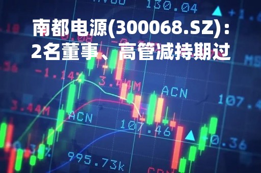 南都电源(300068.SZ)：2名董事、高管减持期过半 已减持合计21万股