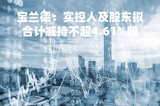 宝兰德：实控人及股东拟合计减持不超4.61%股份