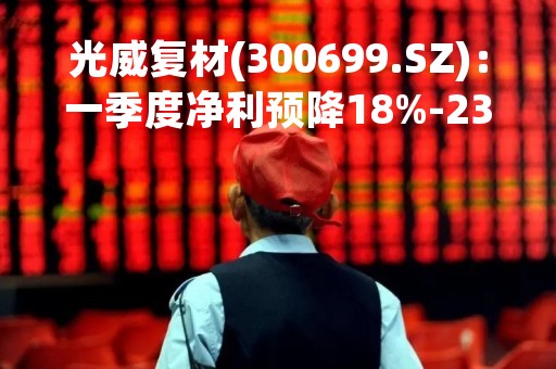 光威复材(300699.SZ)：一季度净利预降18%-23%